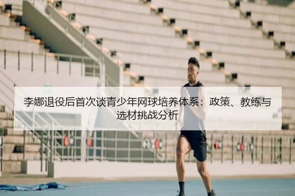 李娜退役后首次谈青少年网球培养体系：政策、教练与选材挑战分析