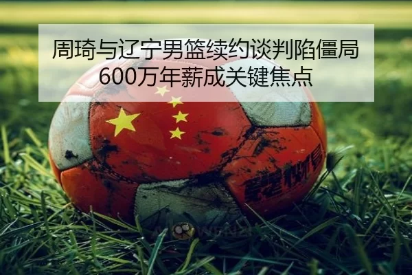 周琦与辽宁男篮续约谈判陷僵局 600万年薪成关键焦点