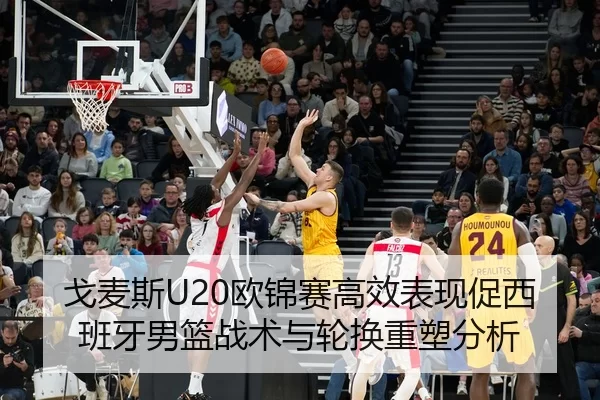 戈麦斯U20欧锦赛高效表现促西班牙男篮战术与轮换重塑分析