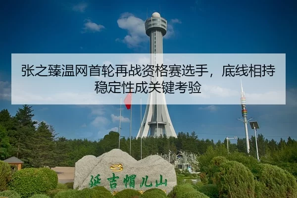 张之臻温网首轮再战资格赛选手，底线相持稳定性成关键考验